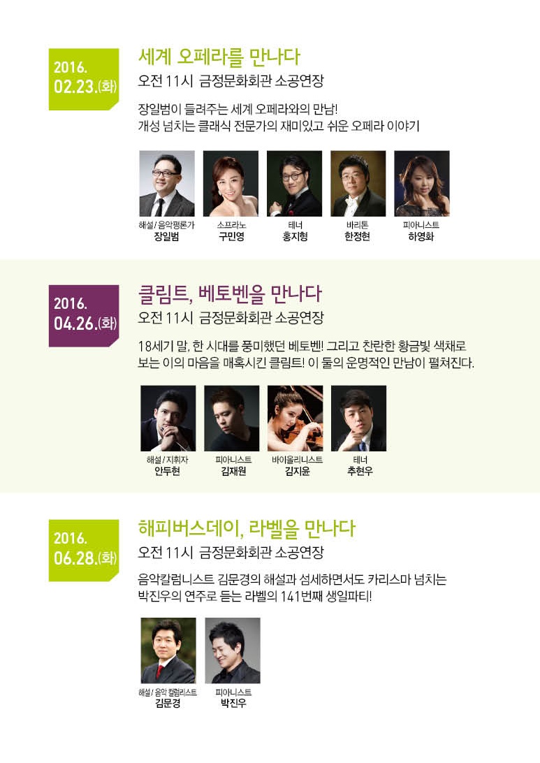 2016.02.23.(화) 세계 오페라를 만나다. 오전 11시 금정문화회관 소공연장. 장일범이 들려주는 세계 오페라와의 만남! 개성넘치는 클래식 전문가의 재미있고 쉬운 오페라 이야기 | 2016.04.26(화) 클림트, 베토벤을 만나다. 오전 11시 금정문화회관 소공연장. 18세기 말, 한 시대를 풍미했던 베토벤! 그리고 찬란한 황금빛 색채로 보는 이의 마음을 매혹시킨 클림트! 이 둘의 운명적인 만남이 펼쳐진다. | 2016.06.28.(화) 해피버스데이, 라벨을 만나다. 오전 11시 금정문화회관 소공연장. 음악칼럼니스트 김문경의 해설과 섬세하면서도 카리스마 넘치는 박진우의 연주로 듣는 라벨의 141번째 생일하티!><br style=