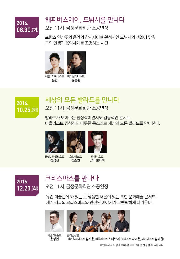 2016.08.30.(화) 해피버스데이, 드뷔시를 만나다. 오전11시 금정문화회관 소공연장. 프랑스 인상주의 음악의 창시자이며 완성자인 드뷔시의 생일에 맞춰 그의 인생과 음악세계를 조명하는 시간 | 2016.10.25(화) 세상의 모든 발라드를 만나다. 오전 11시 금정문화회관 소공연장 발라드가 보여주는 환상적이면서도 감동적인 콘서트! 비올리스트 김상진의 따뜻한 목소리로 세상의 모든 발라드를 만나본다. | 2016.12.20(화) 크리스마스를 만나다. 오전 11시 금정문화회관 소공연장. 유럽 미술관에 와 있는 듯 생생한 해설이 있는 복합문화예술 콘서트! 세계 각국의 크리스마스와 관련된 이야기가 로맨틱하게 다가온다.