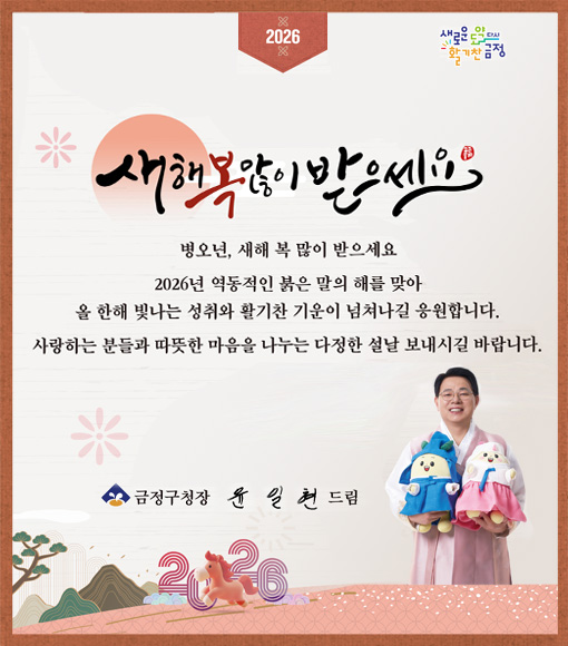 2026
새로운 도약 다시 활기찬 금정

새해 복 많이 받으세요.

병오년, 새해 복 많이 받으세요
2026년 역동적인 붉은 말의 해를 맞아
올 한해 빛나는 성취와 활기찬 기운이 넘쳐나길 응원합니다.
사랑하는 분들과 따뜻한 마음을 나누는 다정한 설날 보내시길 바랍니다.

금정구청장 윤일현 드림



