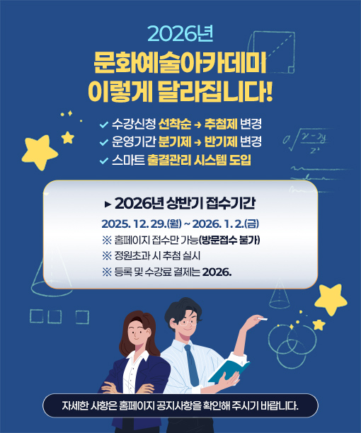 2026년
문화예술아카데미
이렇게 달라집니다!

? 수강신청 선착순 → 추첨제 변경
? 운영기간 분기제 → 반기제 변경
? 스마트 출결관리 시스템 도입

▶ 2026년 상반기 접수기간

2025. 12. 29.(월) ~ 2026. 1. 2.(금)
※ 홈페이지 접수만 가능(방문접수 불가)
※ 정원초과 시 추첨 실시
※ 등록 및 수강료 결제는 2026.

자세한 사항은 홈페이지 공지사항을 확인해 주시기 바랍니다.