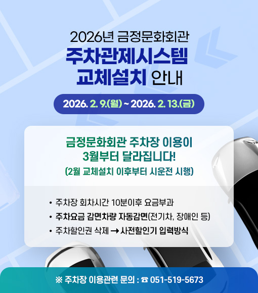 2026년 금정문화회관 주차관제시스템 교체설치 안내
2026. 2. 9.(월) ~ 2026. 2. 13.(금)  

금정문화회관 주차장 이용이 3월부터 달라집니다!
(2월 교체설치 이후부터 시운전 시행)
- 주차장 회차시간 10분이후 요금부과
- 주차요금 감면차량 자동감면(전기차, 장애인 등) 
- 주차할인권 삭제 →  사전할인기 입력방식
※ 주차장 이용관련 문의: (051)-519-5673