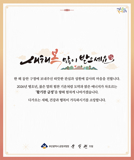 새해 복 많이 받으세요

한 해 동안 구정에 보내주신 따뜻한 관심과 성원에 감사의 마음을 전합니다.
2026년 병오년, 붉은 말의 힘찬 기운처럼 도약과 밝은 에너지가 차오르는 활기찬 금정을 향해 힘차게 나아가겠습니다.

다가오는 새해, 건강과 행복이 가득하시기를 소망합니다.

부산광역시 금정구청장 윤일현 드림